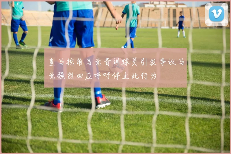 皇马挖角马竞青训球员引发争议马竞强烈回应呼吁停止此行为