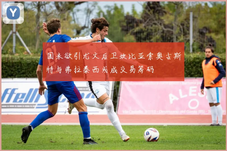 国米欲引尤文后卫坎比亚索奥古斯特与弗拉泰西或成交易筹码