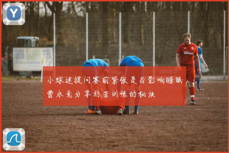 小球迷提问赛前紧张是否影响睡眠曹永竞分享刻苦训练的秘诀