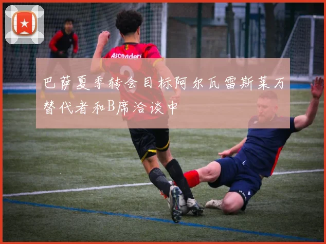 巴萨夏季转会目标阿尔瓦雷斯莱万替代者和B席洽谈中