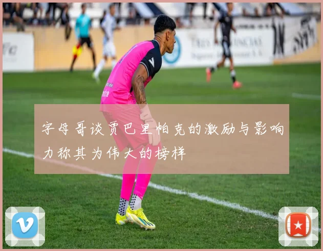 字母哥谈贾巴里帕克的激励与影响力称其为伟大的榜样