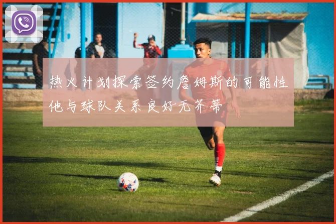 热火计划探索签约詹姆斯的可能性他与球队关系良好无芥蒂