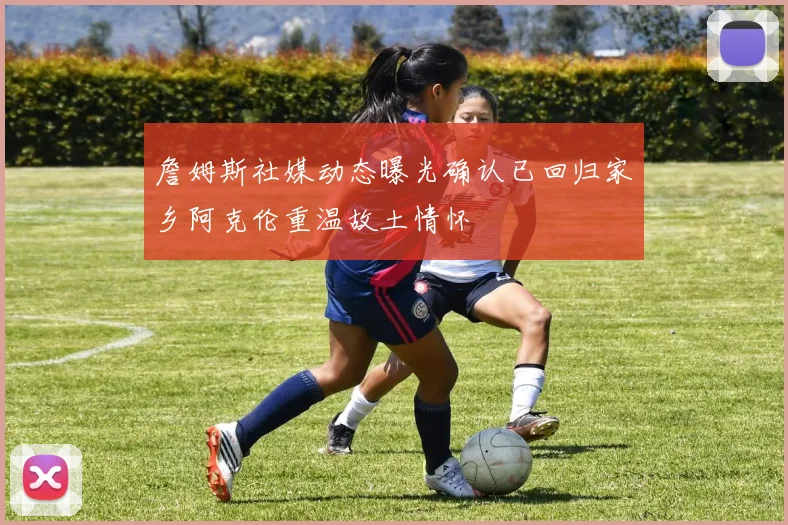 詹姆斯社媒动态曝光确认已回归家乡阿克伦重温故土情怀
