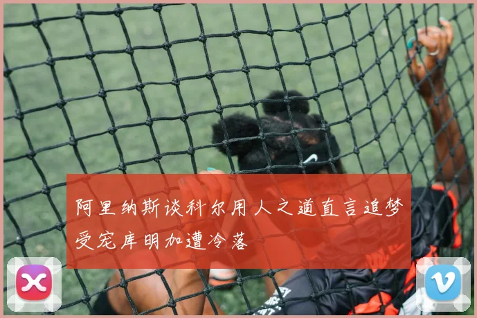 阿里纳斯谈科尔用人之道直言追梦受宠库明加遭冷落
