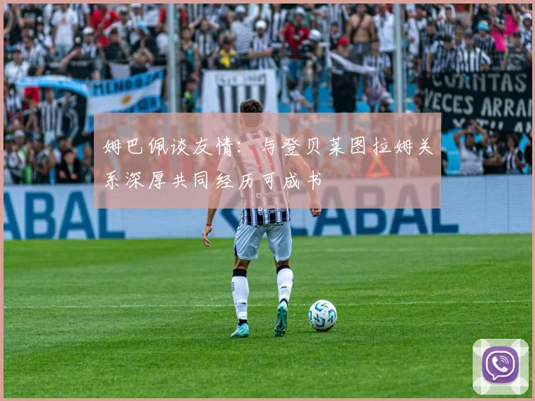 姆巴佩谈友情：与登贝莱图拉姆关系深厚共同经历可成书