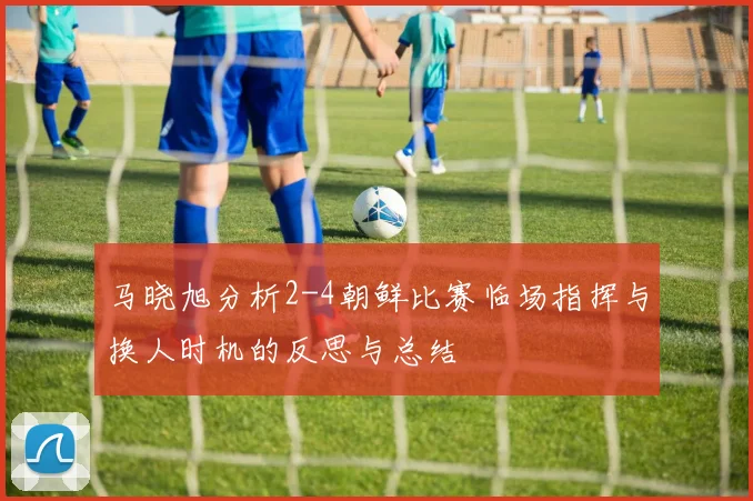 马晓旭分析2-4朝鲜比赛临场指挥与换人时机的反思与总结