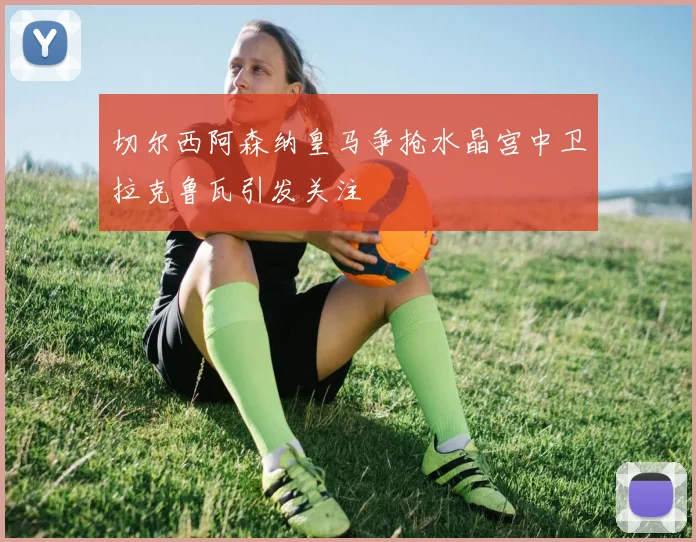 切尔西阿森纳皇马争抢水晶宫中卫拉克鲁瓦引发关注
