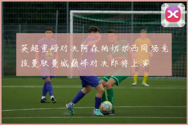 英超重磅对决阿森纳切尔西同场竞技曼联曼城巅峰对决即将上演