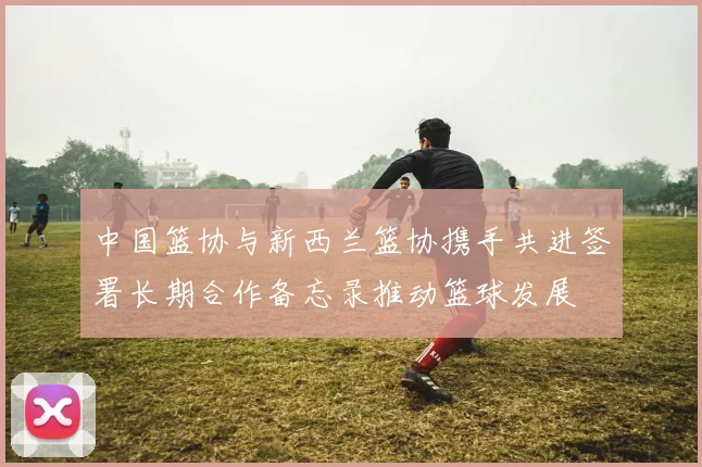 中国篮协与新西兰篮协携手共进签署长期合作备忘录推动篮球发展