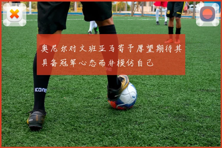 奥尼尔对文班亚马寄予厚望期待其具备冠军心态而非模仿自己