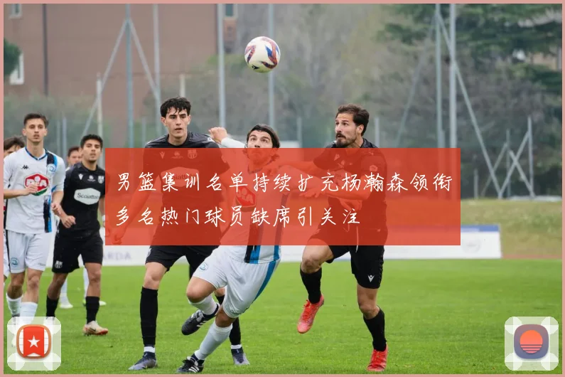 男篮集训名单持续扩充杨瀚森领衔多名热门球员缺席引关注