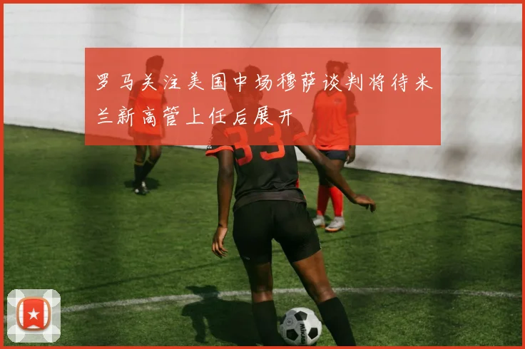 罗马关注美国中场穆萨谈判将待米兰新高管上任后展开