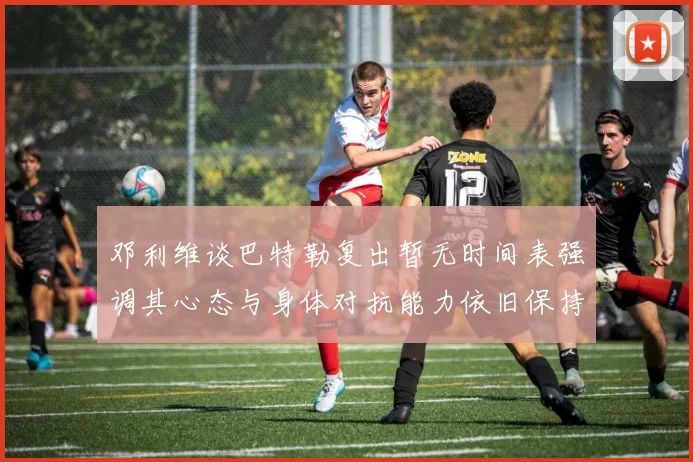 邓利维谈巴特勒复出暂无时间表强调其心态与身体对抗能力依旧保持